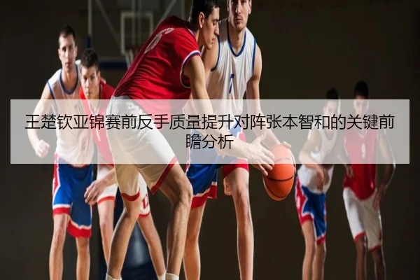 王楚钦亚锦赛前反手质量提升对阵张本智和的关键前瞻分析